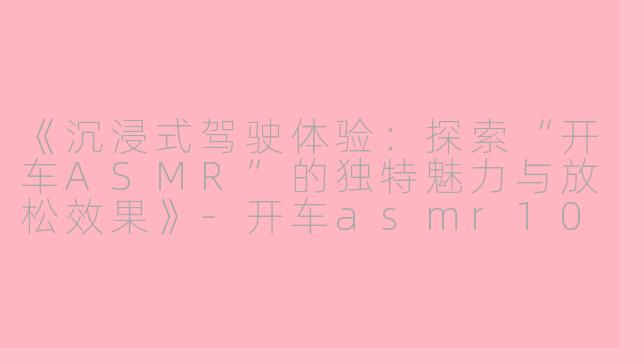 《沉浸式驾驶体验:探索“开车ASMR”的独特魅力与放松效果》