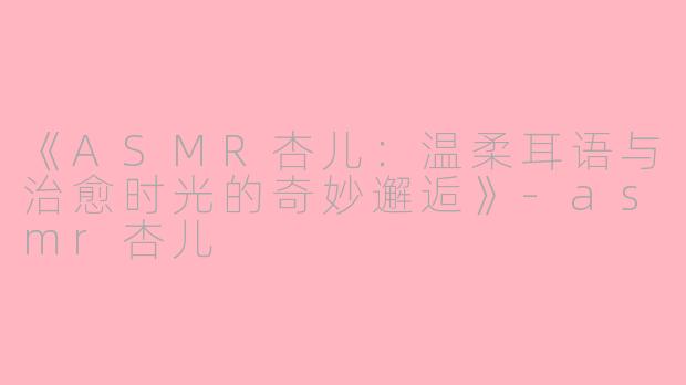 《ASMR杏儿：温柔耳语与治愈时光的奇妙邂逅》-asmr杏儿