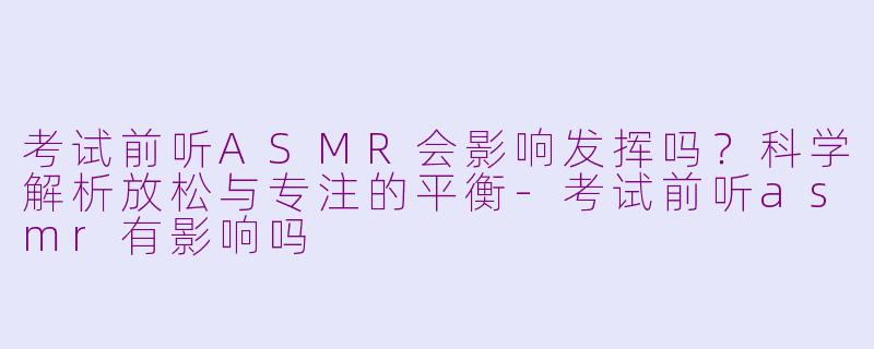 考试前听ASMR会影响发挥吗？科学解析放松与专注的平衡-考试前听asmr有影响吗