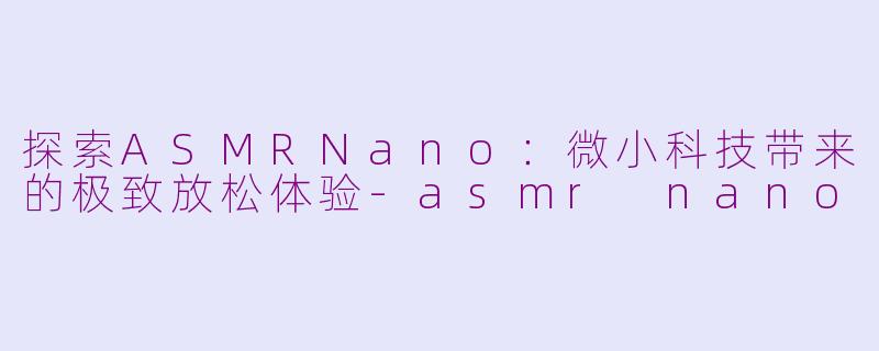 探索ASMRNano：微小科技带来的极致放松体验-asmr nano