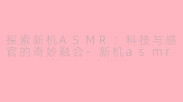 探索新机ASMR：科技与感官的奇妙融合-新机asmr