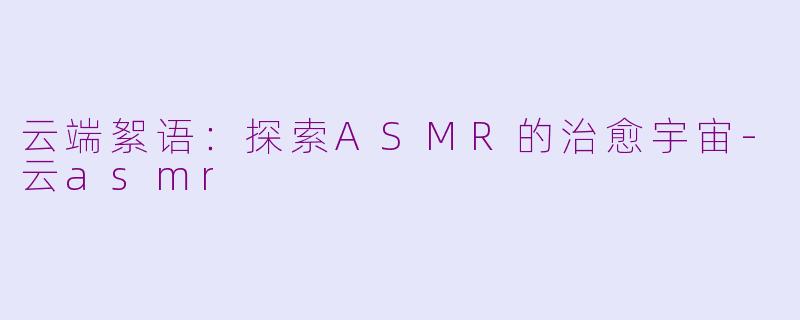 云端絮语：探索ASMR的治愈宇宙-云asmr