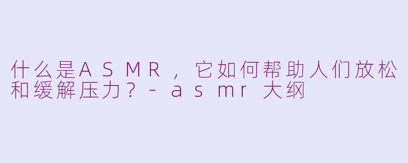 什么是ASMR，它如何帮助人们放松和缓解压力？-asmr大纲