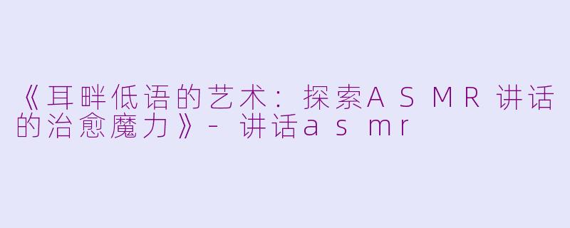 《耳畔低语的艺术：探索ASMR讲话的治愈魔力》-讲话asmr