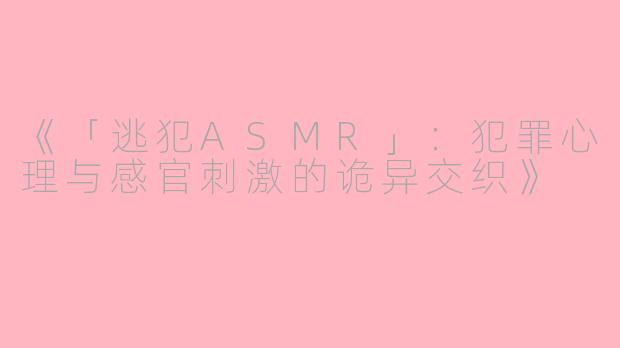 《「逃犯ASMR」：犯罪心理与感官刺激的诡异交织》
