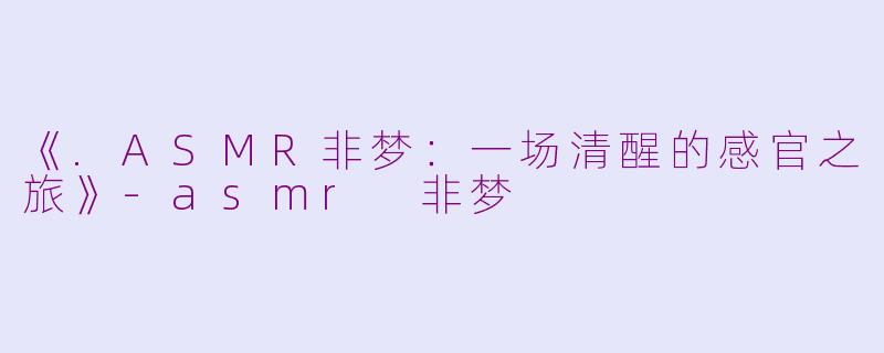 《.ASMR非梦：一场清醒的感官之旅》-asmr 非梦