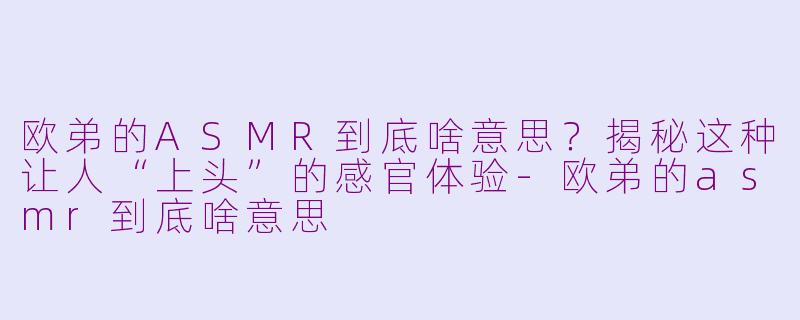 欧弟的ASMR到底啥意思？揭秘这种让人“上头”的感官体验-欧弟的asmr到底啥意思