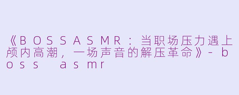 《BOSSASMR：当职场压力遇上颅内高潮，一场声音的解压革命》-boss asmr