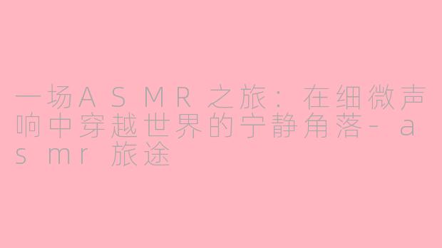一场ASMR之旅：在细微声响中穿越世界的宁静角落-asmr旅途
