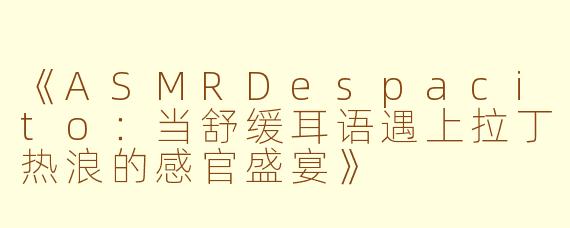 《ASMRDespacito：当舒缓耳语遇上拉丁热浪的感官盛宴》