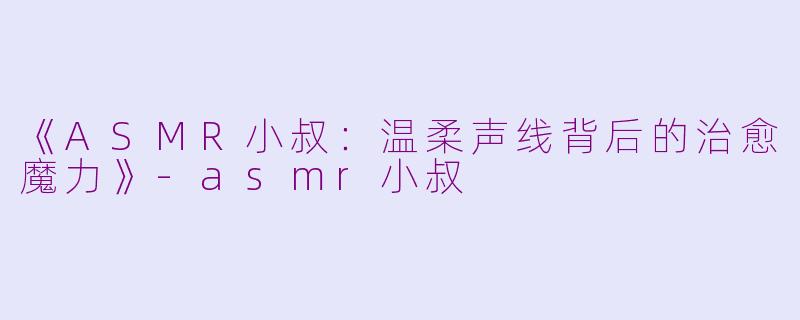 《ASMR小叔：温柔声线背后的治愈魔力》-asmr小叔