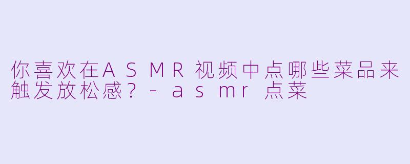 你喜欢在ASMR视频中点哪些菜品来触发放松感？-asmr点菜