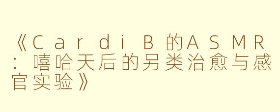 《CardiB的ASMR：嘻哈天后的另类治愈与感官实验》