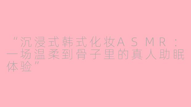 “沉浸式韩式化妆ASMR：一场温柔到骨子里的真人助眠体验”