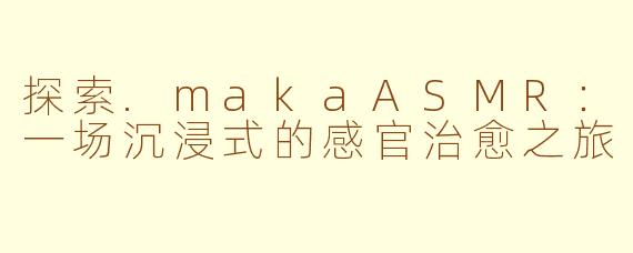 探索.makaASMR:一场沉浸式的感官治愈之旅