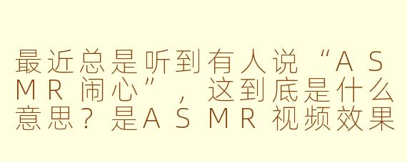 最近总是听到有人说“ASMR闹心”，这到底是什么意思？是ASMR视频效果不好，还是听起来让人烦躁？