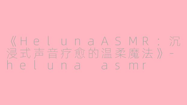 《HelunaASMR：沉浸式声音疗愈的温柔魔法》-heluna asmr