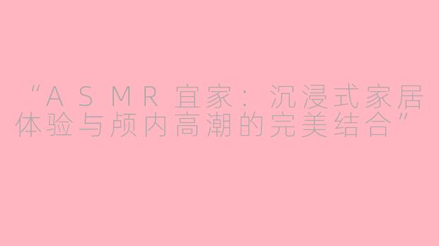 “ASMR宜家：沉浸式家居体验与颅内高潮的完美结合”