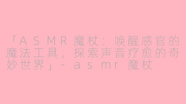 「ASMR魔杖：唤醒感官的魔法工具，探索声音疗愈的奇妙世界」-asmr魔杖