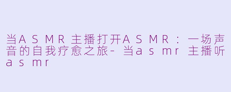 当ASMR主播打开ASMR：一场声音的自我疗愈之旅-当asmr主播听asmr