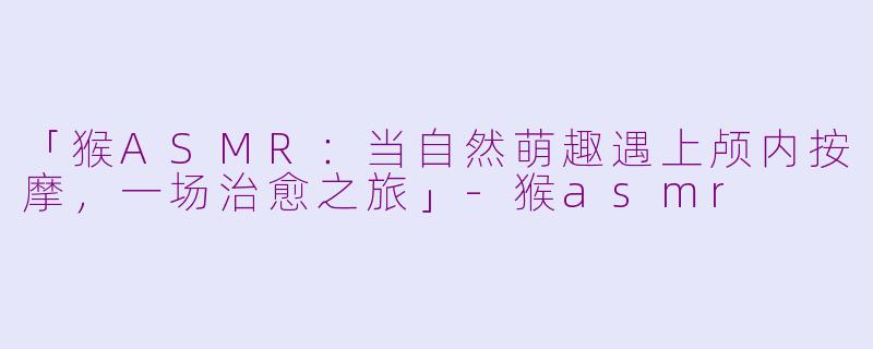 「猴ASMR：当自然萌趣遇上颅内按摩，一场治愈之旅」-猴asmr