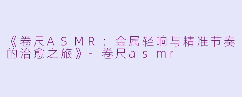 《卷尺ASMR：金属轻响与精准节奏的治愈之旅》-卷尺asmr