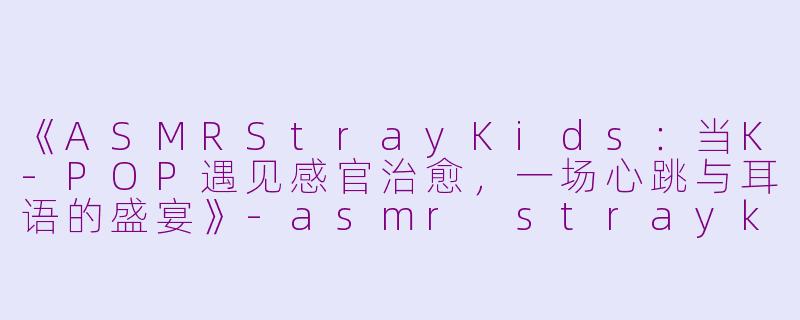 《ASMRStrayKids：当K-POP遇见感官治愈，一场心跳与耳语的盛宴》-asmr straykids