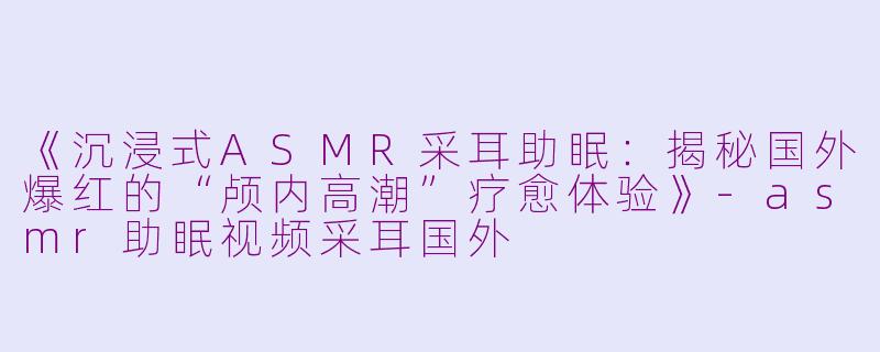 《沉浸式ASMR采耳助眠：揭秘国外爆红的“颅内高潮”疗愈体验》-asmr助眠视频采耳国外