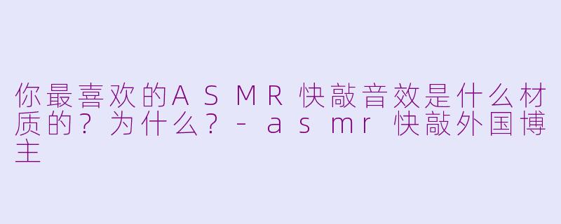 你最喜欢的ASMR快敲音效是什么材质的？为什么？-asmr快敲外国博主