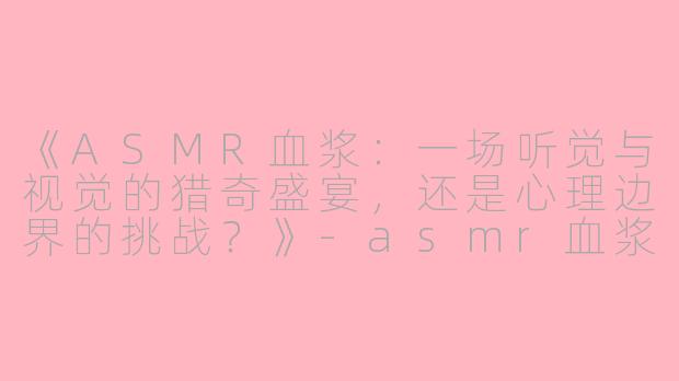 《ASMR血浆：一场听觉与视觉的猎奇盛宴，还是心理边界的挑战？》-asmr血浆