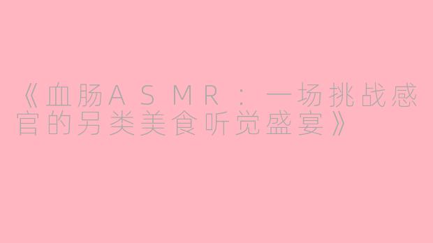 《血肠ASMR：一场挑战感官的另类美食听觉盛宴》