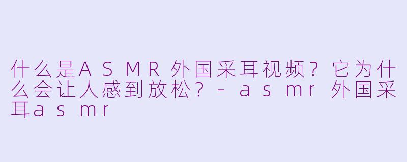 什么是ASMR外国采耳视频?它为什么会让人感到放松?