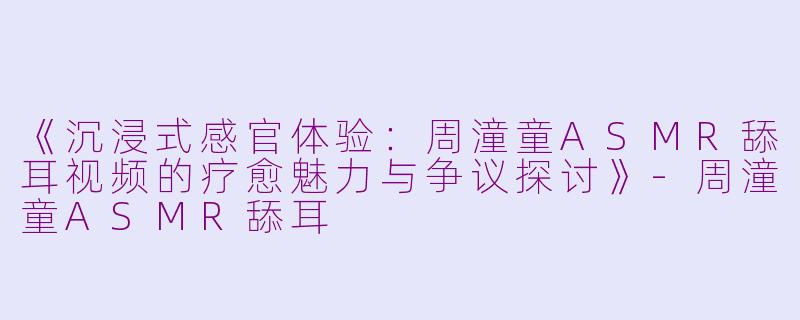 《沉浸式感官体验：周潼童ASMR舔耳视频的疗愈魅力与争议探讨》