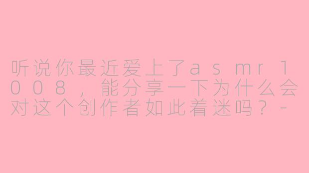听说你最近爱上了asmr1008，能分享一下为什么会对这个创作者如此着迷吗？-爱上asmr1008爱上asmr