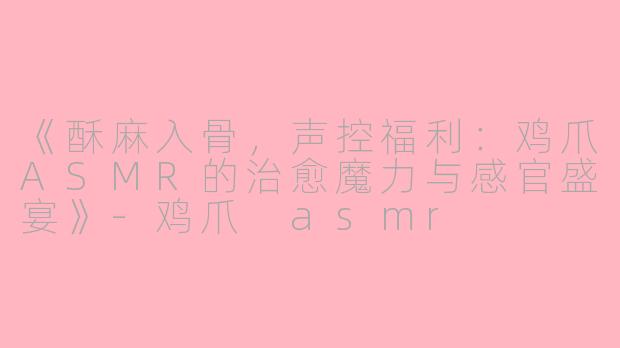 《酥麻入骨，声控福利：鸡爪ASMR的治愈魔力与感官盛宴》-鸡爪 asmr