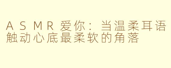 ASMR爱你：当温柔耳语触动心底最柔软的角落