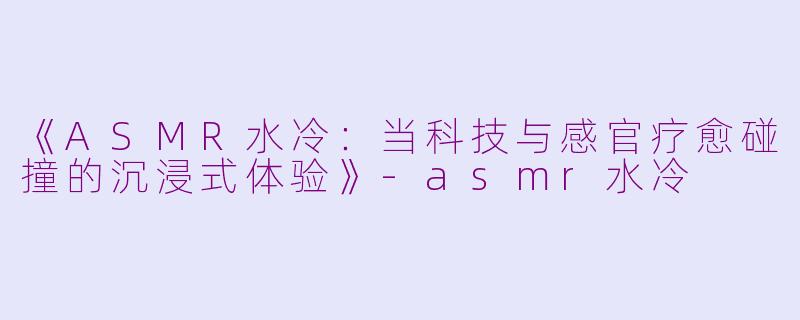 《ASMR水冷：当科技与感官疗愈碰撞的沉浸式体验》-asmr水冷