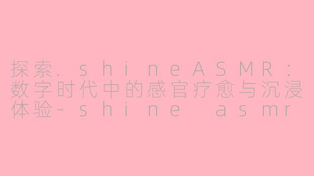 探索.shineASMR：数字时代中的感官疗愈与沉浸体验-shine asmr