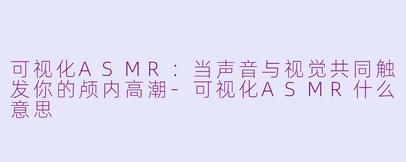 可视化ASMR：当声音与视觉共同触发你的颅内高潮-可视化ASMR什么意思
