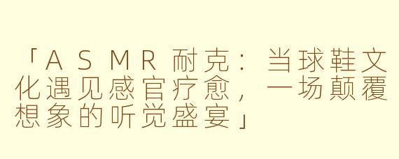 「ASMR耐克：当球鞋文化遇见感官疗愈，一场颠覆想象的听觉盛宴」