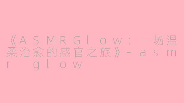 《ASMRGlow:一场温柔治愈的感官之旅》