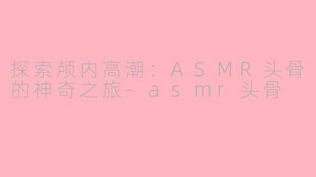 探索颅内高潮：ASMR头骨的神奇之旅-asmr头骨