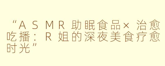 “ASMR助眠食品×治愈吃播：R姐的深夜美食疗愈时光”
