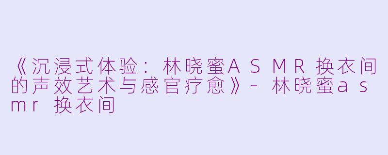 《沉浸式体验：林晓蜜ASMR换衣间的声效艺术与感官疗愈》-林晓蜜asmr换衣间