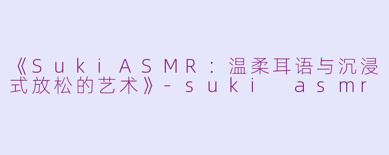 《SukiASMR：温柔耳语与沉浸式放松的艺术》-suki asmr