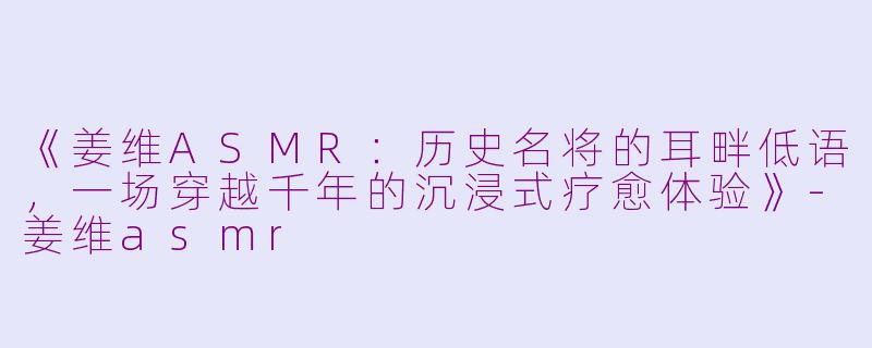 《姜维ASMR：历史名将的耳畔低语，一场穿越千年的沉浸式疗愈体验》-姜维asmr
