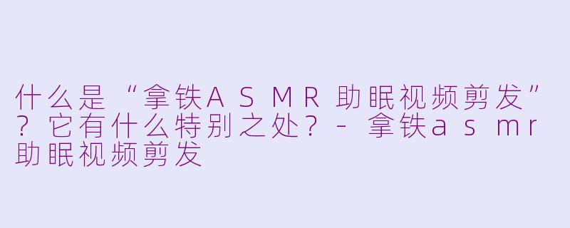 什么是“拿铁ASMR助眠视频剪发”？它有什么特别之处？-拿铁asmr助眠视频剪发