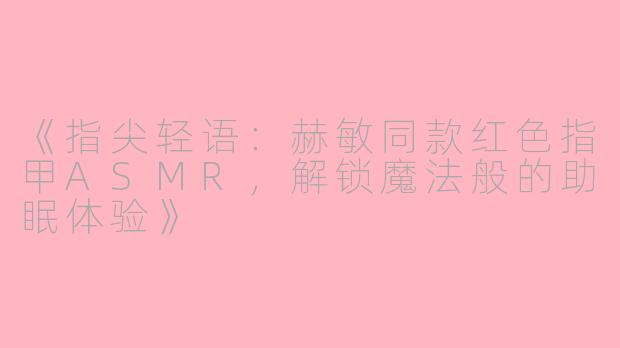 《指尖轻语：赫敏同款红色指甲ASMR，解锁魔法般的助眠体验》