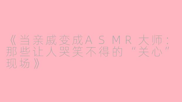 《当亲戚变成ASMR大师：那些让人哭笑不得的“关心”现场》