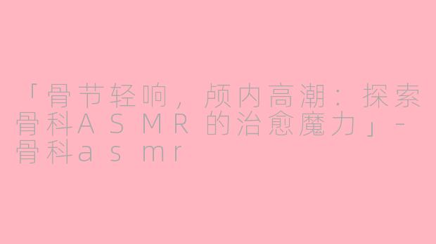 「骨节轻响，颅内高潮：探索骨科ASMR的治愈魔力」-骨科asmr
